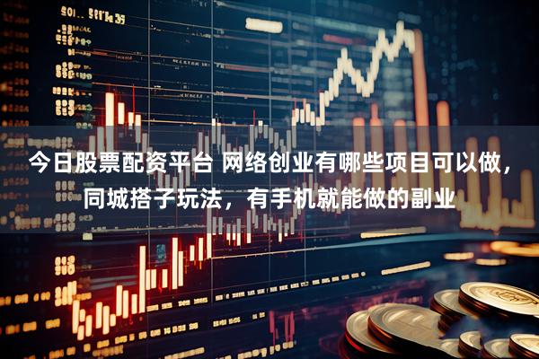 今日股票配资平台 网络创业有哪些项目可以做，同城搭子玩法，有手机就能做的副业