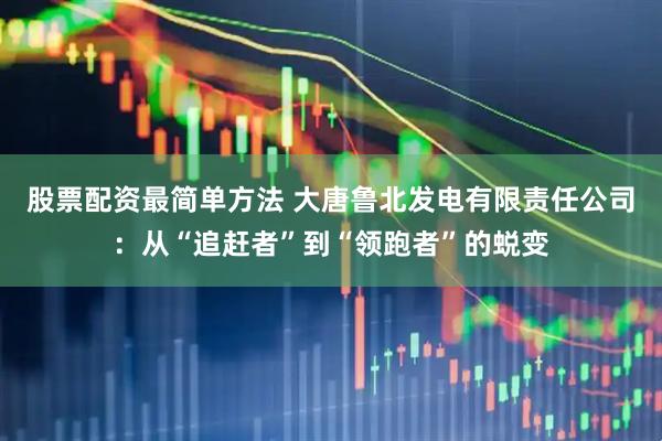 股票配资最简单方法 大唐鲁北发电有限责任公司：从“追赶者”到“领跑者”的蜕变