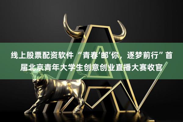 线上股票配资软件 “青春‘邮’你，逐梦前行”首届北京青年大学生创意创业直播大赛收官