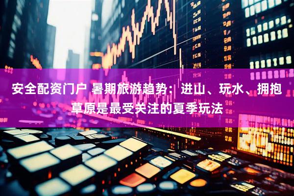 安全配资门户 暑期旅游趋势：进山、玩水、拥抱草原是最受关注的夏季玩法