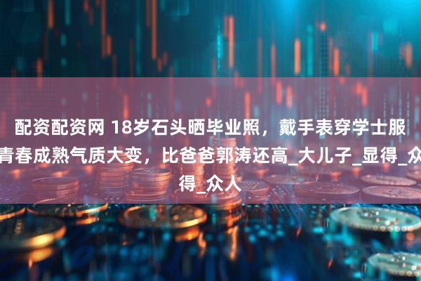配资配资网 18岁石头晒毕业照，戴手表穿学士服，青春成熟气质大变，比爸爸郭涛还高_大儿子_显得_众人