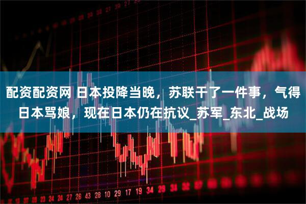 配资配资网 日本投降当晚，苏联干了一件事，气得日本骂娘，现在日本仍在抗议_苏军_东北_战场