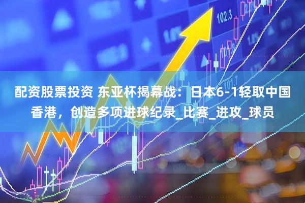 配资股票投资 东亚杯揭幕战：日本6-1轻取中国香港，创造多项进球纪录_比赛_进攻_球员