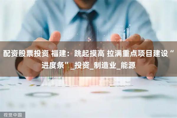 配资股票投资 福建：跳起摸高 拉满重点项目建设“进度条”_投资_制造业_能源