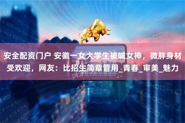安全配资门户 安徽一女大学生被喊女神，微胖身材受欢迎，网友：比招生简章管用_青春_审美_魅力