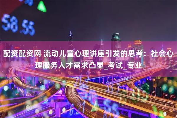 配资配资网 流动儿童心理讲座引发的思考：社会心理服务人才需求凸显_考试_专业
