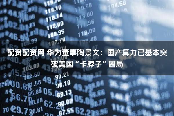配资配资网 华为董事陶景文：国产算力已基本突破美国“卡脖子”困局