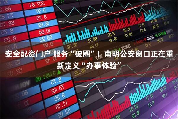 安全配资门户 服务“破圈”！南明公安窗口正在重新定义“办事体验”