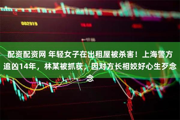 配资配资网 年轻女子在出租屋被杀害！上海警方追凶14年，林某被抓获，因对方长相姣好心生歹念