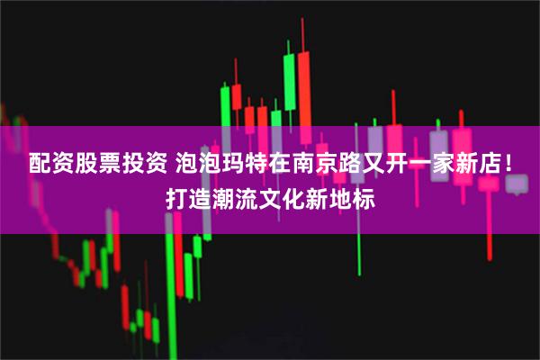 配资股票投资 泡泡玛特在南京路又开一家新店！打造潮流文化新地标