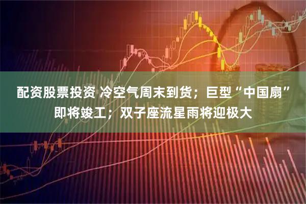 配资股票投资 冷空气周末到货；巨型“中国扇”即将竣工；双子座流星雨将迎极大