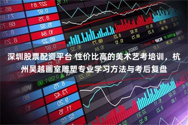 深圳股票配资平台 性价比高的美术艺考培训，杭州吴越画室雕塑专业学习方法与考后复盘
