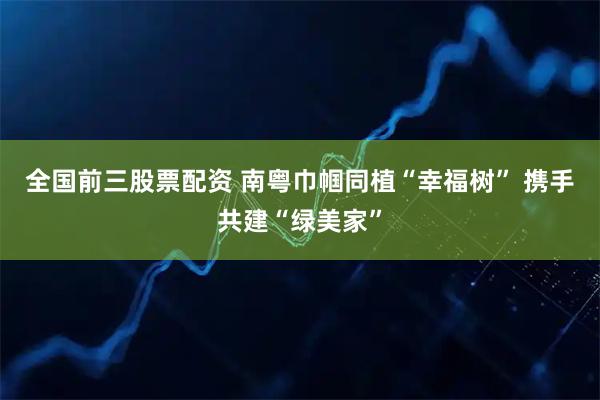 全国前三股票配资 南粤巾帼同植“幸福树” 携手共建“绿美家”