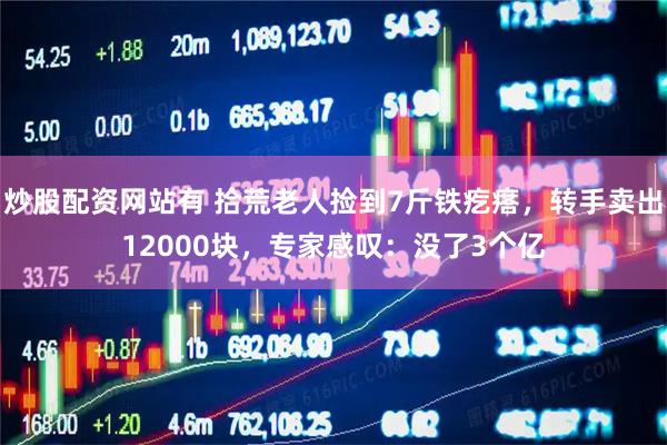 炒股配资网站有 拾荒老人捡到7斤铁疙瘩，转手卖出12000块，专家感叹：没了3个亿