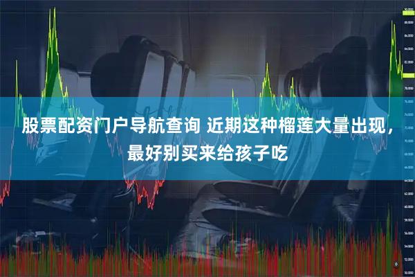 股票配资门户导航查询 近期这种榴莲大量出现，最好别买来给孩子吃