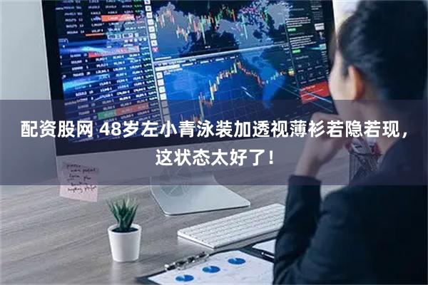 配资股网 48岁左小青泳装加透视薄衫若隐若现，这状态太好了！