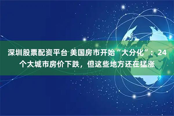 深圳股票配资平台 美国房市开始“大分化”：24个大城市房价下跌，但这些地方还在猛涨