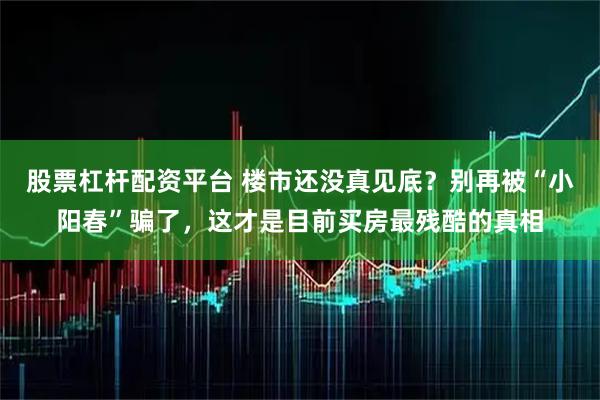 股票杠杆配资平台 楼市还没真见底？别再被“小阳春”骗了，这才是目前买房最残酷的真相